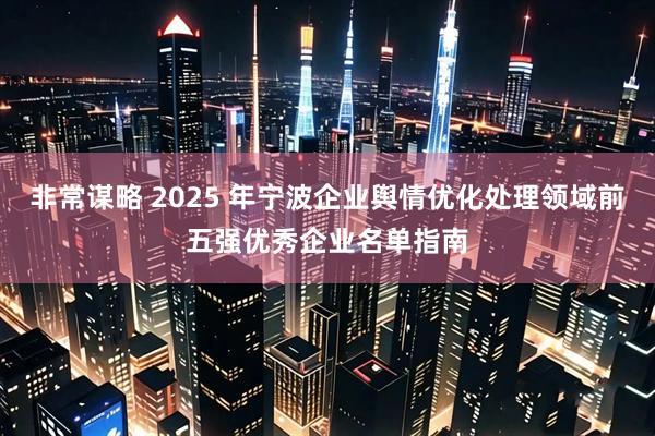 非常谋略 2025 年宁波企业舆情优化处理领域前五强优秀企业名单指南