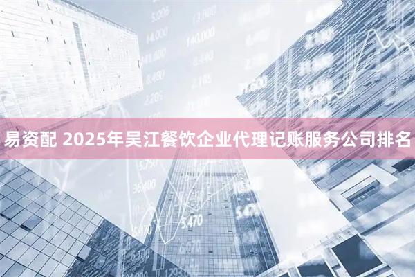 易资配 2025年吴江餐饮企业代理记账服务公司排名