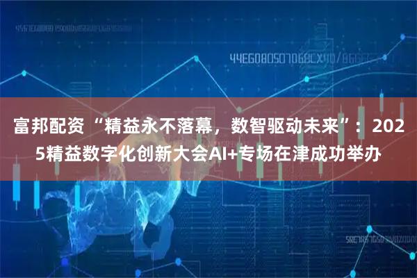 富邦配资 “精益永不落幕,数智驱动未来”:2025精益数字化创新大会AI+专场在津成功举办