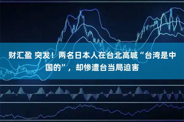 财汇盈 突发！两名日本人在台北高喊“台湾是中国的”，却惨遭台当局迫害