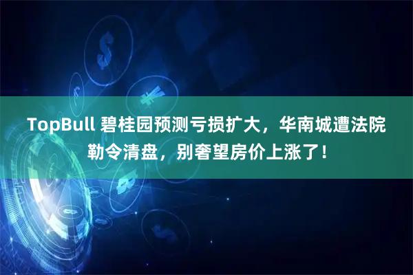 TopBull 碧桂园预测亏损扩大,华南城遭法院勒令清盘,别奢望房价上涨了!