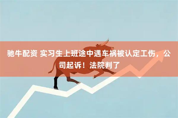 驰牛配资 实习生上班途中遇车祸被认定工伤，公司起诉！法院判了