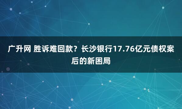 广升网 胜诉难回款？长沙银行17.76亿元债权案后的新困局