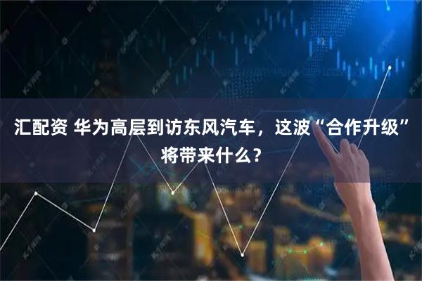 汇配资 华为高层到访东风汽车，这波“合作升级”将带来什么？
