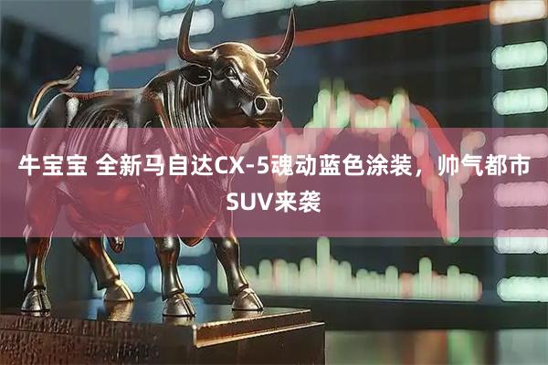 牛宝宝 全新马自达CX-5魂动蓝色涂装，帅气都市SUV来袭