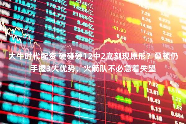大牛时代配资 硬碰硬12中2立刻现原形？桑顿仍手握3大优势，火箭队不必急着失望