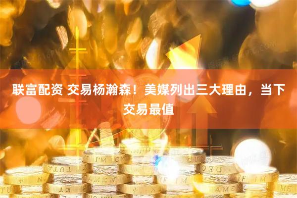 联富配资 交易杨瀚森！美媒列出三大理由，当下交易最值
