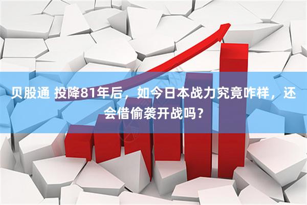 贝股通 投降81年后，如今日本战力究竟咋样，还会借偷袭开战吗？