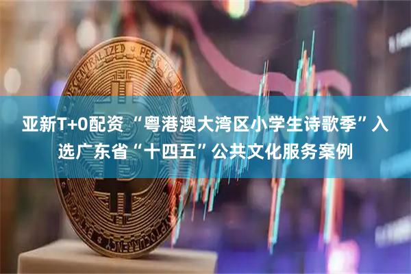 亚新T+0配资 “粤港澳大湾区小学生诗歌季”入选广东省“十四五”公共文化服务案例